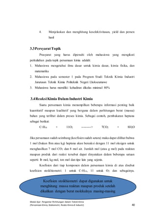 Modul Ajar Pengantar Perhitungan Dalam Teknik Kimia
(Persamaan Kimia, Stokiometri, Reaksi Kimia di Industri) 40
4. Menjelaskan dan menghitung keselektivitasan, yield dan persen
hasil
3.3PersyaratTopik
Prasyarat yang harus dipenuhi oleh mahasiswa yang mengikuti
perkuliahan pada topik persamaan kimia adalah:
1. Mahasiswa mengetahui ilmu dasar untuk kimia dasar, kimia fisika, dan
matematika
2. Mahasiswa pada semester 1 pada Program Studi Teknik Kimia Industri
Jururusan Teknik Kimia Politeknik Negeri Lhokseumawe
3. Mahasiswa harus memiliki kehadiran dikelas minimal 80%
3.4ReaksiKimia Dalam Industri Kimia
Suatu persamaan kimia menampilkan beberapa informasi penting baik
kuantitatif maupun kualitatif yang berguna dalam perhitungan berat (massa)
bahan yang terlibat dalam proses kimia. Sebagai contoh, pembakaran heptana
sebagai berikut:
C7H16 + 11O2 ---------> 7CO2 + 8H2O
Jika persamaan sudah seimbang (koefisien sudah setara) maka dapat dilihat bahwa
1 mol (bukan lbm atau kg) heptana akan bereaksi dengan 11 mol oksigen untuk
menghasilkan 7 mol CO2 dan 8 mol air. Jumlah mol (atau g mol) pada reaktan
maupun produk dari reaksi tersebut dapat dinyatakan dalam beberapa satuan
seperti: lb mol, kg mol, ton mol dan tipe lain yang sejenis.
Koefisien dari tiap komponen dalam persamaan kimia di atas disebut
koefisien stoikhiometri: 1 untuk C7H16, 11 untuk O2 dan sebagainya.
Koefisien stoikhiometri dapat digunakan untuk
menghitung massa reaktan maupun produk setelah
dikalikan dengan berat molekulnya masing-masing
 