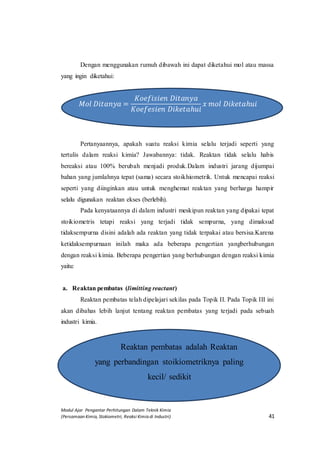 Modul Ajar Pengantar Perhitungan Dalam Teknik Kimia
(Persamaan Kimia, Stokiometri, Reaksi Kimia di Industri) 41
Dengan menggunakan rumuh dibawah ini dapat diketahui mol atau massa
yang ingin diketahui:
𝑀𝑜𝑙 𝐷𝑖𝑡𝑎𝑛𝑦𝑎 =
𝐾𝑜𝑒𝑓𝑖𝑠𝑖𝑒𝑛 𝐷𝑖𝑡𝑎𝑛𝑦𝑎
𝐾𝑜𝑒𝑓𝑒𝑠𝑖𝑒𝑛 𝐷𝑖𝑘𝑒𝑡𝑎ℎ𝑢𝑖
𝑥 𝑚𝑜𝑙 𝐷𝑖𝑘𝑒𝑡𝑎ℎ𝑢𝑖
Pertanyaannya, apakah suatu reaksi kimia selalu terjadi seperti yang
tertulis dalam reaksi kimia? Jawabannya: tidak. Reaktan tidak selalu habis
bereaksi atau 100% berubah menjadi produk.Dalam industri jarang dijumpai
bahan yang jumlahnya tepat (sama) secara stoikhiometrik. Untuk mencapai reaksi
seperti yang diinginkan atau untuk menghemat reaktan yang berharga hampir
selalu digunakan reaktan ekses (berlebih).
Pada kenyataannya di dalam industri meskipun reaktan yang dipakai tepat
stoikiometris tetapi reaksi yang terjadi tidak sempurna, yang dimaksud
tidaksempurna disini adalah ada reaktan yang tidak terpakai atau bersisa.Karena
ketidaksempurnaan inilah maka ada beberapa pengertian yangberhubungan
dengan reaksi kimia. Beberapa pengertian yang berhubungan dengan reaksi kimia
yaitu:
a. Reaktan pembatas (limitting reactant)
Reaktan pembatas telah dipelajari sekilas pada Topik II. Pada Topik III ini
akan dibahas lebih lanjut tentang reaktan pembatas yang terjadi pada sebuah
industri kimia.
Reaktan pembatas adalah Reaktan
yang perbandingan stoikiometriknya paling
kecil/ sedikit
 