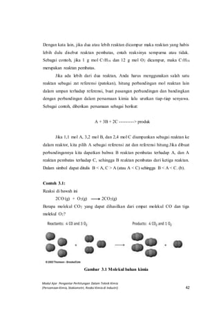 Modul Ajar Pengantar Perhitungan Dalam Teknik Kimia
(Persamaan Kimia, Stokiometri, Reaksi Kimia di Industri) 42
Dengan kata lain, jika dua atau lebih reaktan dicampur maka reaktan yang habis
lebih dulu disebut reaktan pembatas, entah reaksinya sempurna atau tidak.
Sebagai contoh, jika 1 g mol C7H16 dan 12 g mol O2 dicampur, maka C7H16
merupakan reaktan pembatas.
Jika ada lebih dari dua reaktan, Anda harus menggunakan salah satu
reaktan sebagai zat referensi (patokan), hitung perbandingan mol reaktan lain
dalam umpan terhadap referensi, buat pasangan perbandingan dan bandingkan
dengan perbandingan dalam persamaan kimia lalu urutkan tiap-tiap senyawa.
Sebagai contoh, diberikan persamaan sebagai berikut:
A + 3B + 2C ---------> produk
Jika 1,1 mol A, 3,2 mol B, dan 2,4 mol C diumpankan sebagai reaktan ke
dalam reaktor, kita pilih A sebagai referensi zat dan referensi hitung.Jika dibuat
perbandingannya kita dapatkan bahwa B reaktan pembatas terhadap A, dan A
reaktan pembatas terhadap C, sehingga B reaktan pembatas dari ketiga reaktan.
Dalam simbol dapat ditulis B < A, C > A (atau A < C) sehingga B < A < C. (b).
Contoh 3.1:
Reaksi di bawah ini
2CO (g) + O2(g) 2CO2(g)
Berapa molekul CO2 yang dapat dihasilkan dari empat molekul CO dan tiga
molekul O2?
Gambar 3.1 Molekul bahan kimia
 