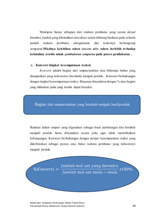 Modul Ajar Pengantar Perhitungan Dalam Teknik Kimia
(Persamaan Kimia, Stokiometri, Reaksi Kimia di Industri) 44
Meskipun hanya sebagian dari reaktan pembatas yang secara aktual
bereaksi, jumlah yang dibutuhkan atau ekses selalu dihitung berdasar pada seluruh
jumlah reaktan pembatas sebagaimana jika reaksinya berlangsung
sempurna.Misalnya kelebihan udara (excess air): udara berlebih terhadap
kebutuhan teoritis untuk pembakaran sempurna pada proses pembakaran .
c. Konversi (tingkat kesempurnaan reaksi)
Konversi adalah bagian dari umpan/reaktan atau beberapa bahan yang
diumpankan yang terkonversi (berubah) menjadi produk. Konversi berhubungan
dengan tingkat kensempurnaan reaksi. Biasanya dinyatakan dengan % atau bagian
yang didasrkan pada yang teoritis dapat bereaksi.
Bagian dari umpan/reaktan yang berubah menjadi hasil/produk.
Reaktan dalam umpan yang digunakan sebagai basis perhitungan dan berubah
menjadi produk harus dinyatakan secara jelas agar tidak menimbulkan
kebingungan. Konversi berhubungan dengan derajat kesempurnaan reaksi yang
didefinisikan sebagai persen atau fraksi reaktan pembatas yang terkonversi
menjadi produk.
%𝐾𝑜𝑛𝑣𝑒𝑟𝑠𝑖 =
𝐽𝑢𝑚𝑙𝑎ℎ 𝑚𝑜𝑙 𝑧𝑎𝑡 𝑦𝑎𝑛𝑔 𝑏𝑒𝑟𝑒𝑎𝑘𝑠𝑖
𝐽𝑢𝑚𝑙𝑎ℎ 𝑚𝑜𝑙 𝑧𝑎𝑡 𝑚𝑢𝑙𝑎 − 𝑚𝑢𝑙𝑎
𝑥100%
 