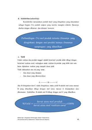 Modul Ajar Pengantar Perhitungan Dalam Teknik Kimia
(Persamaan Kimia, Stokiometri, Reaksi Kimia di Industri) 45
d. Selektivitas (selectivity)
Keselektifan menyatakan jumlah hasil yang diinginkan yang dinyatakan
sebagai bagian (%) jumlah umpan yang teoritis mungkin diubah. Biasanya
disebut dengan effesiensi dan efesiensi konversi.
Perbandingan (%) mol produk tertentu (biasanya yang
diinginkan) dengan mol produk lainnya (biasanya
sampingan) yang dihasilkan
e. Yield
Untuk reaktan dan produk tunggal adalah berat/mol produk akhir dibagi dengan
berat/mol reaktan awal, sedangkan untuk reaktan & produk yang lebih dari satu
harus dijelaskan reaktan yang menjadi dasar yield.
Yield didasarkan atas zat yang sama:
- Atas dasar yang diumpan
- Atas dasar yang dikonversikan
A --------> B --------> C
Jika B diinginkan dan C tidak diinginkan, maka yield B adalah mol (atau massa)
B yang dihasilkan dibagi dengan mol (atau massa) A diumpankan atau
dikonsumsi. Selektifitas B adalah mol B dibagi dengan mol C yang dihasilkan.
%𝑌𝑖𝑒𝑙𝑑 =
𝑏𝑒𝑟𝑎𝑡 𝑎𝑡𝑜𝑢 𝑚𝑜𝑙 𝑝𝑟𝑜𝑑𝑢𝑘
𝑏𝑒𝑟𝑎𝑡 𝑎𝑡𝑎𝑢 𝑚𝑜𝑙 𝑟𝑒𝑎𝑘𝑡𝑎𝑛 𝑎𝑤𝑎𝑙
𝑥100%
 