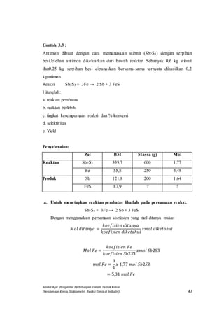 Modul Ajar Pengantar Perhitungan Dalam Teknik Kimia
(Persamaan Kimia, Stokiometri, Reaksi Kimia di Industri) 47
Contoh 3.3 :
Antimon dibuat dengan cara memanaskan stibnit (Sb2S3) dengan serpihan
besi,lelehan antimon dikeluarkan dari bawah reaktor. Sebanyak 0,6 kg stibnit
dan0,25 kg serpihan besi dipanaskan bersama-sama ternyata dihasilkan 0,2
kgantimon.
Reaksi: Sb2S3 + 3Fe → 2 Sb + 3 FeS
Hitunglah:
a. reaktan pembatas
b. reaktan berlebih
c. tingkat kesempurnaan reaksi dan % konversi
d. selektivitas
e. Yield
Penyelesaian:
Zat BM Massa (g) Mol
Reaktan Sb2S3 339,7 600 1,77
Fe 55,8 250 4,48
Produk Sb 121,8 200 1,64
FeS 87,9 ? ?
a. Untuk menetapkan reaktan pembatas lihatlah pada persamaan reaksi.
Sb2S3 + 3Fe → 2 Sb + 3 FeS
Dengan menggunakan persamaan koefesien yang mol ditanya maka:
𝑀𝑜𝑙 𝑑𝑖𝑡𝑎𝑛𝑦𝑎 =
𝑘𝑜𝑒𝑓𝑖𝑠𝑖𝑒𝑛 𝑑𝑖𝑡𝑎𝑛𝑦𝑎
𝑘𝑜𝑒𝑓𝑖𝑠𝑖𝑒𝑛 𝑑𝑖𝑘𝑒𝑡𝑎ℎ𝑢𝑖
𝑥𝑚𝑜𝑙 𝑑𝑖𝑘𝑒𝑡𝑎ℎ𝑢𝑖
𝑀𝑜𝑙 𝐹𝑒 =
𝑘𝑜𝑒𝑓𝑖𝑠𝑖𝑒𝑛 𝐹𝑒
𝑘𝑜𝑒𝑓𝑖𝑠𝑖𝑒𝑛 𝑆𝑏2𝑆3
𝑥𝑚𝑜𝑙 𝑆𝑏2𝑆3
𝑚𝑜𝑙 𝐹𝑒 =
3
1
𝑥 1,77 𝑚𝑜𝑙 𝑆𝑏2𝑆3
= 5,31 𝑚𝑜𝑙 𝐹𝑒
 