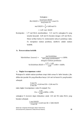 Modul Ajar Pengantar Perhitungan Dalam Teknik Kimia
(Persamaan Kimia, Stokiometri, Reaksi Kimia di Industri) 48
Sedangkan :
𝑀𝑜𝑙 𝑆𝑏2𝑆3 =
𝑘𝑜𝑒𝑓𝑖𝑠𝑖𝑒𝑛 𝑆𝑏2𝑆3
𝑘𝑜𝑒𝑓𝑖𝑠𝑖𝑒𝑛 𝐹𝑒
𝑥𝑚𝑜𝑙 𝐹𝑒
𝑚𝑜𝑙 𝑆𝑏2𝑆3 =
1
3
𝑥 4,48 𝑚𝑜𝑙 𝐹𝑒
= 1,49 𝑚𝑜𝑙 𝑆𝑏2𝑆3
Kesimpulan : 1,77 mol Sb2S3 membutuhkan 5,31 mol Fe sedangkan Fe yang
tersedia hanyalah 4,48 mol Fe bereaksi dengan 1,49 mol Sb2S3.
Disini terlihat bahwa Fe stiokiometrik terkecil jumlahnya maka
Fe merupakan reaktan pembatas, danSb2S3 adalah reaktan
berlebih.
b. Persen reaktan berlebih
%𝑘𝑒𝑙𝑒𝑏𝑖ℎ𝑎𝑛 ( 𝑒𝑥𝑐𝑒𝑠𝑠) =
𝑚𝑜𝑙 𝑘𝑒𝑙𝑒𝑏𝑖ℎ𝑎𝑛
𝑚𝑜𝑙 𝑦𝑎𝑛𝑔 𝑠𝑡𝑜𝑖𝑘𝑖𝑜𝑚𝑒𝑡𝑟𝑖
𝑑𝑒𝑛𝑔𝑎𝑛 𝑟𝑒𝑎𝑘𝑡𝑎𝑛 𝑝𝑒𝑚𝑏𝑎𝑡𝑎𝑠
𝑥 100%
% 𝐾𝑒𝑙𝑒𝑏𝑖ℎ𝑎𝑛 𝑆𝑏2𝑆3 =
1,77 − 1,49
1,49
𝑥100 = 18,8%
c. Tingkat kesempurnaan reaksi
Walaupun Fe adalah reaktan pembatas tetapi tidak semua Fe habis bereaksi, jika
dilihat dari produk Sb yang dihasilkan hanya 1,64 mol ini berarti Fe yang bereaksi
sebanyak:
3 𝑚𝑜𝑙 𝐹𝑒
2 𝑚𝑜𝑙 𝑆𝑏
𝑥1,64 𝑚𝑜𝑙 𝑆𝑏 = 2,46 𝑚𝑜𝑙 𝐹𝑒
maka tingkat kesempurnaan reaksi Fe menjadi Fes:
𝐹𝑒𝑠 =
2,46
4,48
𝑥100% = 49%
sedangkan % konversi dapat didasarkan untuk 1.64 mol Sb maka Sb2S3 yang
bereaksi sebanyak:
1 𝑚𝑜𝑙 𝑆𝑏2𝑆3
2 𝑚𝑜𝑙 𝑆𝑏
𝑥1,64 𝑚𝑜𝑙 𝑆𝑏 = 0,82 𝑆𝑏2𝑆3
 