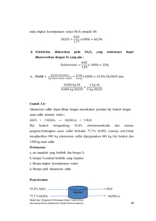 Modul Ajar Pengantar Perhitungan Dalam Teknik Kimia
(Persamaan Kimia, Stokiometri, Reaksi Kimia di Industri) 49
maka tingkat kesempurnaan reaksi Sb2S3 menjadi Sb:
𝑆𝑏2𝑆3 =
0,82
1,77
𝑥100% = 46,3%
d. Selektivitas didasarkan pada Sb2S3 yang seharusnya dapat
dikonversikan dengan Fe yang ada :
𝑆𝑒𝑙𝑒𝑘𝑡𝑖𝑣𝑖𝑡𝑎𝑠 =
0,82
1,49
𝑥 100% = 55%
e. 𝒀𝒊𝒆𝒍𝒅 =
𝑘𝑔 𝑆𝑏 𝑡𝑒𝑟𝑏𝑒𝑛𝑡𝑢𝑘
𝐾𝑔 𝑆𝑏2𝑆3 𝑚𝑢𝑙𝑎−𝑚𝑢𝑙𝑎
=
0,2 𝑘𝑔
0,6 𝑘𝑔
𝑥100% = 33,5% 𝑆𝑏/𝑆𝑏𝑆3 atau
0,200 𝑘𝑔 𝑆𝑏
0,600 𝑘𝑔 𝑆𝑏2𝑆3
=
1 𝑘𝑔 𝑠𝑏
3 𝑘𝑔 𝑆𝑏2𝑆3
Contoh 3.4:
Alumunium sulfat dapat dibuat dengan mereaksikan pecahan biji bauksit dengan
asam sulfat menurut reaksi :
Al2O3 + 3 H2SO4 → Al2(SO4)3 + 3 H2O
Biji bauksit mengandung 55,4% alumuniumoksida dan sisanya
pengotor.Sedangkan asam sulfat berkadar 77,7% H2SO4 (sisanya air).Untuk
menghasilkan 800 kg alumunium sulfat dipergunakan 480 kg biji bauksit dan
1200 kg asam sulfat.
Pertanyaan:
a. zat manakah yang berlebih dan berapa %
b. berapa % reaktan berlebih yang terpakai
c. Berapa tingkat kesempurnaan reaksi
d. Berapa yield alumunium sulfat
Penyelesaian:
55,4% Al2O3 H2O
77,7 % H2SO4 Al2(SO4)3
Reaktor
 
