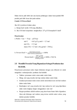 Modul Ajar Pengantar Perhitungan Dalam Teknik Kimia
(Persamaan Kimia, Stokiometri, Reaksi Kimia di Industri) 51
Dalam hal ini yield lebih dari satu karena perhitungan dalam berat padahal BM
produk jauh lebih besar dari pada reaktan.
Contoh 3.5 Persen Hasil
Jika 68,5 g karbon di dalam udara
a. Berapa hasil teoritis CO2 yang dihasilkan.
b. Jika CO2 hasil eksperimen menghasilkan 237 g CO2berapakah % hasil?
Penyelesaian:
a. Reaksi: C(p) + O2(g) CO2(g)
mol C = 68,5 g/12 g mol-1 = 5,7 mol
mol CO2 = 5,7 mol
massa CO2 = 5,7 mol x 44 g gr/mol = 250,8 g
b. 𝑃𝑒𝑟𝑠𝑒𝑛 𝐻𝑎𝑠𝑖𝑙 =
𝐻𝑎𝑠𝑖𝑙 𝑁𝑦𝑎𝑡𝑎 /𝑎𝑐𝑡𝑢𝑎𝑙
𝐻𝑎𝑠𝑖𝑙 𝑇𝑒𝑜𝑟𝑖𝑡𝑖𝑠/𝑠𝑡𝑜𝑘𝑖𝑜𝑚𝑒𝑡𝑟𝑖
𝑥 100%
Persen hasil =
237 𝑔 𝐶𝑂2
250,8 𝑔 𝐶𝑂2
𝑥 100% = 94,5 %
3.5 Memilih Pereaksi Yang DigunakanSebagai Pembatas dan
Berlebih.
Penyelesaian persamaan reaksi dapat dilakukan dengan cara dibawah ini untuk
mengetahui reaktan/pereaksi pembatas dan berlebih:
 Tuliskan persamaan reaksi setara untuk reaksi kimia
 Hitung mol yang tersedia dari tiap reaktan dalam reaksi kimia
 Gunakan persamaan reaksi setara untuk menentukan rasio mol dari reaktan
dalam reaksi kimia
 Bandingkan mol yang tersedia dari tiap reaktan ke mol yang diperlukan
untuk reaksi lengkap dengan menggunakan rasio mol
 Reagen pembatas adalah reaktan yang akan benar-benar habis digunakan.
Akan ada beberapa mol reaktan yang tersisa setelah reaksi selesa, yang
disebut pereaksi berlebih.
 
