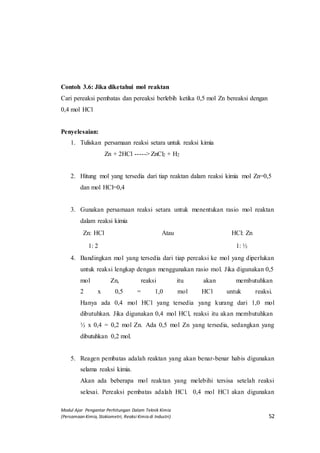 Modul Ajar Pengantar Perhitungan Dalam Teknik Kimia
(Persamaan Kimia, Stokiometri, Reaksi Kimia di Industri) 52
Contoh 3.6: Jika diketahui mol reaktan
Cari pereaksi pembatas dan pereaksi berlebih ketika 0,5 mol Zn bereaksi dengan
0,4 mol HCl
Penyelesaian:
1. Tuliskan persamaan reaksi setara untuk reaksi kimia
Zn + 2HCl -----> ZnCl2 + H2
2. Hitung mol yang tersedia dari tiap reaktan dalam reaksi kimia mol Zn=0,5
dan mol HCl=0,4
3. Gunakan persamaan reaksi setara untuk menentukan rasio mol reaktan
dalam reaksi kimia
Zn: HCl Atau HCl: Zn
1: 2 1: ½
4. Bandingkan mol yang tersedia dari tiap pereaksi ke mol yang diperlukan
untuk reaksi lengkap dengan menggunakan rasio mol. Jika digunakan 0,5
mol Zn, reaksi itu akan membutuhkan
2 x 0,5 = 1,0 mol HCl untuk reaksi.
Hanya ada 0,4 mol HCl yang tersedia yang kurang dari 1,0 mol
dibutuhkan. Jika digunakan 0,4 mol HCl, reaksi itu akan membutuhkan
½ x 0,4 = 0,2 mol Zn. Ada 0,5 mol Zn yang tersedia, sedangkan yang
dibutuhkan 0,2 mol.
5. Reagen pembatas adalah reaktan yang akan benar-benar habis digunakan
selama reaksi kimia.
Akan ada beberapa mol reaktan yang melebihi tersisa setelah reaksi
selesai. Pereaksi pembatas adalah HCl. 0,4 mol HCl akan digunakan
 