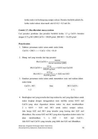 Modul Ajar Pengantar Perhitungan Dalam Teknik Kimia
(Persamaan Kimia, Stokiometri, Reaksi Kimia di Industri) 53
ketika reaksi ini berlangsung sampai selesai. Pereaksi berlebih adalah Zn,
ketika reaksi selesai akan masih ada 0,5-0,2 = 0,3 mol Zn .
Contoh 3.7: Jika diketahui massa reaktan
Cari pereaksi pembatas dan pereaksi berlebih ketika 1.5 g CaCO 3 bereaksi
dengan 0.73 g HCl (BM CaCO3= 100,09 g/mol, BM HCl = 36,458 g/mol
Penyelesaian:
1. Tuliskan persamaan reaksi setara untuk reaksi kimia
CaCO3 + 2HCl -----> CaCl2 + CO2 + H 2O
2. Hitung mol yang tersedia dari tiap pereaksi
𝑀𝑜𝑙 𝐶𝑎𝐶𝑂3 =
𝑚𝑎𝑠𝑠𝑎
𝑏𝑒𝑟𝑎𝑡 𝑚𝑜𝑙𝑒𝑘𝑢𝑙 ( 𝐵𝑀)
𝑀𝑜𝑙 𝐶𝑎𝐶𝑂3 =
1,5 𝑔
100,09 𝑔/𝑚𝑜𝑙
= 0,015 𝑚𝑜𝑙 𝐶𝑎𝐶𝑂3
𝑀𝑜𝑙 𝐻𝐶𝑙 =
0,73 𝑔
36,458 𝑔/𝑚𝑜𝑙
= 0,02 𝑚𝑜𝑙 𝐻𝐶𝑙
3. Gunakan persamaan reaksi setara untuk menentukan rasio mol reaktan dalam
reaksi kimia
CaCO 3: HCl Atau HCl: CaCO 3
1: 2 1: ½
4. Bandingkan mol yang tersedia dari tiap reaktan ke mol yang diperlukan untuk
reaksi lengkap dengan menggunakan rasio molJika semua 0,015 mol
CaCO 3 yang akan digunakan dalam reaksi itu akan membutuhkan
2 x 0,015 = 0,03 mol HCl untuk reaksi sampai selesai.
Ada hanya 0,02 mol HCl yang tersedia yang kurang dari 0,03 mol
dibutuhkan. Jika semua 0,02 mol HCl yang akan digunakan dalam reaksi itu
akan membutuhkan ½ x 0,02 = 0,01 mol CaCO 3.
Ada 0,015 mol CaCO 3 yang tersedia yang lebih dari 0,01 mol dibutuhkan.
 