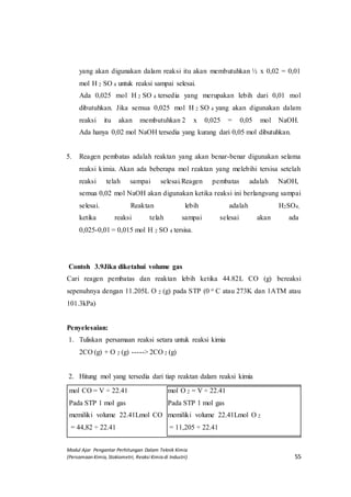 Modul Ajar Pengantar Perhitungan Dalam Teknik Kimia
(Persamaan Kimia, Stokiometri, Reaksi Kimia di Industri) 55
yang akan digunakan dalam reaksi itu akan membutuhkan ½ x 0,02 = 0,01
mol H 2 SO 4 untuk reaksi sampai selesai.
Ada 0,025 mol H 2 SO 4 tersedia yang merupakan lebih dari 0,01 mol
dibutuhkan. Jika semua 0,025 mol H 2 SO 4 yang akan digunakan dalam
reaksi itu akan membutuhkan 2 x 0,025 = 0,05 mol NaOH.
Ada hanya 0,02 mol NaOH tersedia yang kurang dari 0,05 mol dibutuhkan.
5. Reagen pembatas adalah reaktan yang akan benar-benar digunakan selama
reaksi kimia. Akan ada beberapa mol reaktan yang melebihi tersisa setelah
reaksi telah sampai selesai.Reagen pembatas adalah NaOH,
semua 0,02 mol NaOH akan digunakan ketika reaksi ini berlangsung sampai
selesai. Reaktan lebih adalah H2SO4,
ketika reaksi telah sampai selesai akan ada
0,025-0,01 = 0,015 mol H 2 SO 4 tersisa.
Contoh 3.9Jika diketahui volume gas
Cari reagen pembatas dan reaktan lebih ketika 44.82L CO (g) bereaksi
sepenuhnya dengan 11.205L O 2 (g) pada STP (0 o C atau 273K dan 1ATM atau
101.3kPa)
Penyelesaian:
1. Tuliskan persamaan reaksi setara untuk reaksi kimia
2CO (g) + O 2 (g) -----> 2CO 2 (g)
2. Hitung mol yang tersedia dari tiap reaktan dalam reaksi kimia
mol CO = V ÷ 22.41
Pada STP 1 mol gas
memiliki volume 22.41Lmol CO
= 44,82 ÷ 22.41
mol O 2 = V ÷ 22.41
Pada STP 1 mol gas
memiliki volume 22.41Lmol O 2
= 11,205 ÷ 22.41
 