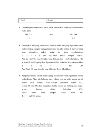 Modul Ajar Pengantar Perhitungan Dalam Teknik Kimia
(Persamaan Kimia, Stokiometri, Reaksi Kimia di Industri) 56
= 2mol = 0.5mol
3. Gunakan persamaan reaksi setara untuk menentukan rasio mol reaktan dalam
reaksi kimia
CO: O 2 Atau O 2: CO
1: ½ 1: 2
4. Bandingkan mol yang tersedia dari tiap reaktan ke mol yang diperlukan untuk
reaksi lengkap dengan menggunakan rasio molJika semua 2 mol CO yang
akan digunakan dalam reaksi itu akan membutuhkan
½ x 2 = 1 mol O 2 untuk reaksi sampai selesai.
Ada 0,5 mol O 2 yang tersedia yang kurang dari 1 mol dibutuhkan. Jika
semua 0,5 mol O 2 yang akan digunakan dalam reaksi itu akan membutuhkan
2 x 0,5 = 1 mol CO
Ada 2 mol CO yang tersedia yang lebih dari 1 mol dibutuhkan.
5. Reagen pembatas adalah reaktan yang akan benar-benar digunakan selama
reaksi kimia. Akan ada beberapa mol reaktan yang melebihi tersisa setelah
reaksi telah sampai selesai.Reagen pembatas adalah O 2,
semua 0,5 mol O 2 akan digunakan ketika reaksi ini berlangsung sampai
selesai. Reaktan dalam kelebihan CO,
ketika reaksi telah sampai selesai akan ada
2 - 1 = 1 mol CO tersisa.
 