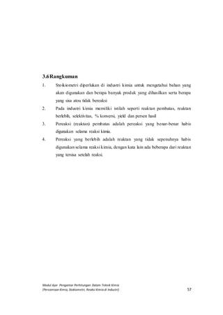 Modul Ajar Pengantar Perhitungan Dalam Teknik Kimia
(Persamaan Kimia, Stokiometri, Reaksi Kimia di Industri) 57
3.6Rangkuman
1. Stoikiometri diperlukan di industri kimia untuk mengetahui bahan yang
akan digunakan dan berapa banyak produk yang dihasilkan serta berapa
yang sisa atou tidak bereaksi
2. Pada industri kimia memiliki istilah seperti reaktan pembatas, reaktan
berlebih, selektivitas, % konversi, yield dan persen hasil
3. Pereaksi (reaktan) pembatas adalah pereaksi yang benar-benar habis
digunakan selama reaksi kimia.
4. Pereaksi yang berlebih adalah reaktan yang tidak sepenuhnya habis
digunakan selama reaksi kimia, dengan kata lain ada beberapa dari reaktan
yang tersisa setelah reaksi.
 