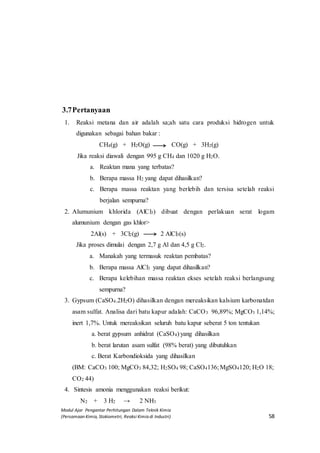 Modul Ajar Pengantar Perhitungan Dalam Teknik Kimia
(Persamaan Kimia, Stokiometri, Reaksi Kimia di Industri) 58
3.7Pertanyaan
1. Reaksi metana dan air adalah sa;ah satu cara produksi hidrogen untuk
digunakan sebagai bahan bakar :
CH4(g) + H2O(g) CO(g) + 3H2(g)
Jika reaksi diawali dengan 995 g CH4 dan 1020 g H2O.
a. Reaktan mana yang terbatas?
b. Berapa massa H2 yang dapat dihasilkan?
c. Berapa massa reaktan yang berlebih dan tersisa setelah reaksi
berjalan sempurna?
2. Alumunium khlorida (AlCl3) dibuat dengan perlakuan serat logam
alumunium dengan gas khlor>
2Al(s) + 3Cl2(g) 2 AlCl3(s)
Jika proses dimulai dengan 2,7 g Al dan 4,5 g Cl2.
a. Manakah yang termasuk reaktan pembatas?
b. Berapa massa AlCl3 yang dapat dihasilkan?
c. Berapa kelebihan massa reaktan ekses setelah reaksi berlangsung
sempurna?
3. Gypsum (CaSO4.2H2O) dihasilkan dengan mereaksikan kalsium karbonatdan
asam sulfat. Analisa dari batu kapur adalah: CaCO3 96,89%; MgCO3 1,14%;
inert 1,7%. Untuk mereaksikan seluruh batu kapur seberat 5 ton tentukan
a. berat gypsum anhidrat (CaSO4) yang dihasilkan
b. berat larutan asam sulfat (98% berat) yang dibutuhkan
c. Berat Karbondioksida yang dihasilkan
(BM: CaCO3 100; MgCO3 84,32; H2SO4 98; CaSO4136; MgSO4120; H2O 18;
CO2 44)
4. Sintesis amonia menggunakan reaksi berikut:
N2 + 3 H2 → 2 NH3
 