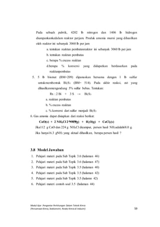 Modul Ajar Pengantar Perhitungan Dalam Teknik Kimia
(Persamaan Kimia, Stokiometri, Reaksi Kimia di Industri) 59
Pada sebuah pabrik, 4202 lb nitrogen dan 1406 lb hidrogen
diumpankankedalam reaktor perjam. Produk amonia murni yang dihasilkan
oleh reaktor ini sebanyak 3060 lb per jam
a. tentukan reaktan pembatasreaktor ini sebanyak 3060 lb per jam
b. tentukan reaktan pembatas
c. berapa % excess reaktan
d.berapa % konversi yang didapatkan berdasarkan pada
reaktanpembatas
5. 5 lb bismut (BM=209) dipanaskan bersama dengan 1 lb sulfur
untukmembentuk Bi2S3 (BM= 514). Pada akhir reaksi, zat yang
dihasilkanmengandung 5% sulfur bebas. Tentukan:
Rx : 2 Bi + 3 S → Bi2S3
a. reaktan pembatas
b. % excess reaktan
c. % konversi dari sulfur menjadi Bi2S3
6. Gas amonia dapat disiapkan dari reaksi berikut:
CaO(sCaO(s) + 2 NH4Cl 2 NH3(g) + H2O(g) + CaCl2(s)
JikaJika112 g CaO dan 224 g NH4Cl dicampur, persen hasil NH3adalah68.0 g.
Jika hanya16.3 gNH3 yang aktual dihasilkan, berapa persen hasil ?
7.
3.8 Model Jawaban
1. Pelajari materi pada Sub Topik 3.6 (halaman 46)
2. Pelajari materi pada Sub Topik 3.6 (halaman 47)
3. Pelajari materi pada Sub Topik 3.5 (halaman 40)
4. Pelajari materi pada Sub Topik 3.5 (halaman 42)
5. Pelajari materi pada Sub Topik 3.5 (halamn 42)
6. Pelajari materi contoh soal 3.5 (halaman 44)
 