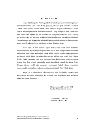 Modul Ajar Pengantar Perhitungan Dalam Teknik Kimia
(Persamaan Kimia, Stokiometri, Reaksi Kimia di Industri) 6
KATA PENGANTAR
Modul Ajar Pengantar Perhitungan Dalam Teknik Kimia merupakan bagian dari
materi mata kuliah Azas Teknik Kimia yang di jadwalkan pada semester I di Prodi
Teknik Kimia Industri Jurusan Teknik Kimia Politeknik Negeri Lhokseumawe. Modul
ajar ini dikembangkan untuk mahasisiwa semester I yang merupakan mata kuliah dasar
bagi mahasisiwa. Modul ajar ini memiliki tiga bab yang terdiri dari bab 1 tentang
persamaan reaksi, bab II tentang stoikiometri dan bab III tentang reaksi kimia di Industri.
Semua bab yang ada di modul ajar ini menjelaskan tentang perhitungan-perhitungan dasar
dalam menyelesaikan soal-soal reaksi yang terdapat di industri kimia.
Modul ajar di buat memiliki tujuan instruksional adalah untuk membantu
mahasiswa dalam proses belajar mengajar dan selain itu untuk mempermudah mahasiswa
memahami mata kuliah perhitungan Teknik Kimia Industri, dimana modul pengantar
perhitungan teknik kimia merupakan bagaian dari silabus mata kuliah Azas Teknik
Kimia. Disini mahasiswa yang akan mengambil mata kuliah harus sudah memahami
tentang ilmu dasar seperti, matematika, kimia dasar, kimia organik dan kimia fisika.
Dengan adanya modul ajar pengantar perhitungan Teknik Kimia diharapkan
mempermudah bagi mahasiswa dalam memahami mata kuliah Azas Teknik Kimia.
Modul ajar ini masih banyak kekurangan yang harus diperbaiki di kemudian hari.
Oleh karena itu adanya saran-saran dan petunjuk yang mendukung untuk perbaikan
modul ajar sangat diharapkan.
Lhokseumawe, 1 Desember 2012
Ka. Prodi Teknik Kimia Industri
Alfian Putra,ST, M.Agric
19730315 200212 1 001
 