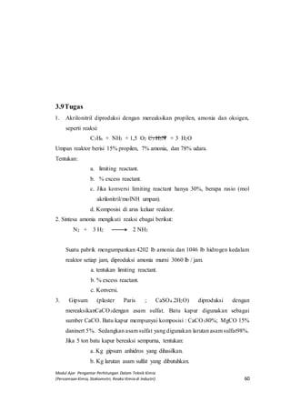 Modul Ajar Pengantar Perhitungan Dalam Teknik Kimia
(Persamaan Kimia, Stokiometri, Reaksi Kimia di Industri) 60
3.9Tugas
1. Akrilonitril diproduksi dengan mereaksikan propilen, amonia dan oksigen,
seperti reaksi:
C3H6 + NH3 + 1,5 O2 C3 H3N + 3 H2O
Umpan reaktor berisi 15% propilen, 7% amonia, dan 78% udara.
Tentukan:
a. limiting reactant.
b. % excess reactant.
c. Jika konversi limiting reactant hanya 30%, berapa rasio (mol
akrilonitril/molNH umpan).
d. Komposisi di arus keluar reaktor.
2. Sintesa amonia mengikuti reaksi ebagai berikut:
N2 + 3 H2 2 NH3
Suatu pabrik mengumpankan 4202 lb amonia dan 1046 lb hidrogen kedalam
reaktor setiap jam, diproduksi amonia murni 3060 lb / jam.
a. tentukan limiting reactant.
b. % excess reactant.
c. Konversi.
3. Gipsum (plaster Paris ; CaSO4.2H2O) diproduksi dengan
mereaksikanCaCO3dengan asam sulfat. Batu kapur digunakan sebagai
sumber CaCO. Batu kapur mempunyai komposisi : CaCO380%; MgCO 15%
daninert 5%. Sedangkan asam sulfat yang digunakan larutan asam sulfat98%.
Jika 5 ton batu kapur bereaksi sempurna, tentukan:
a. Kg gipsum anhidros yang dihasilkan.
b. Kg larutan asam sulfat yang dibutuhkan.
 