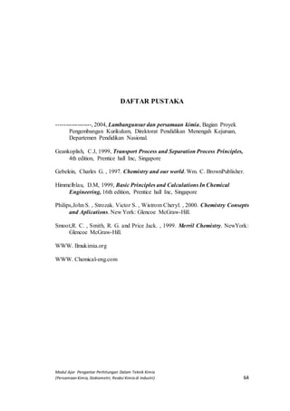 Modul Ajar Pengantar Perhitungan Dalam Teknik Kimia
(Persamaan Kimia, Stokiometri, Reaksi Kimia di Industri) 64
DAFTAR PUSTAKA
------------------, 2004, Lambangunsur dan persamaan kimia, Bagian Proyek
Pengembangan Kurikulum, Direktorat Pendidikan Menengah Kejuruan,
Departemen Pendidikan Nasional.
Geankoplish, C.J, 1999, Transport Process and Separation Process Principles,
4th edition, Prentice hall Inc, Singapore
Gebelein, Charles G. , 1997. Chemistry and our world. Wm. C. BrownPublisher.
Himmelblau, D.M, 1999, Basic Principles and Calculations In Chemical
Engineering, 16th edition, Prentice hall Inc, Singapore
Philips,John S. , Strozak. Victor S. , Wistrom Cheryl. , 2000. Chemistry Consepts
and Aplications. New York: Glencoe McGraw-Hill.
Smoot,R. C. , Smith, R. G. and Price Jack. , 1999. Merril Chemistry. NewYork:
Glencoe McGraw-Hill.
WWW. Ilmukimia.org
WWW. Chemical-eng.com
 
