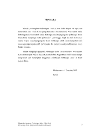 Modul Ajar Pengantar Perhitungan Dalam Teknik Kimia
(Persamaan Kimia, Stokiometri, Reaksi Kimia di Industri) 7
PRAKATA
Modul Ajar Pengantar Perhitungan Teknik Kimia adalah bagian sub topik dari
mata kuliah Azas Teknik Kimia yang akan diikuti oleh mahasiswa Prodi Teknik Kimia
Industri pada Jurusan Teknik Kimia. Pada topik modul ajar pengantar perhitungan dalam
teknik kimia mempunyai waktu pertemuan 4 jam/minggu. Topik ini akan diselesaikan
selama 16 jam. Modul ajar pengantar dalam perhitungan teknik kimiai merupakan suatu
acuan yang dipergunakan oleh staf pengajar dan mahasiswa dalam melaksanakan proses
belajar mengajar.
Setelah mempelajari pengantar perhitungan teknik kimia mahasiswa Prodi Teknik
Kimia Industri pada Jurusan Teknik Kimia Politeknik Negeri Lhokseumawe akan mampu
menjelaskan dan menerapkan penggunaan perhitungan-perhitungan dasar di dalam
industri kimia.
Lhokseumawe, 1 Desember 2012
Penulis
 