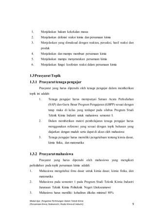 Modul Ajar Pengantar Perhitungan Dalam Teknik Kimia
(Persamaan Kimia, Stokiometri, Reaksi Kimia di Industri) 9
1. Menjelaskan hukum kekekalan massa
2. Menjelaskan defenisi reaksi kimia dan persamaan kimia
3. Menjelaskan yang dimaksud dengan reaktan, pereaksi, hasil reaksi dan
produk
4. Menjelaskan dan mampu membuat persamaan kimia
5. Menjelaskan mampu menyetarakan persamaan kimia
6. Menjelaskan fungsi koefesien reaksi dalam persamaan kimia
1.3PrasyaratTopik
1.3.1 Prasyarattenaga pengajar
Prasyarat yang harus dipenuhi oleh tenaga pengajar dalam memberikan
topik ini adalah:
1. Tenaga pengajar harus mempunyai Satuan Acara Perkuliahan
(SAP) dan Garis Besar Program Pengajaran (GBPP) sesuai dengan
tatap muka di kelas yang terdapat pada silabus Program Studi
Teknik Kimia Industri untuk mahasiswa semester I.
2. Dalam memberikan materi pembelajaran tenaga pengajar harus
menggunakan referensi yang sesuai dengan topik bahasan yang
diajarkan dengan mudah serta dapat di akses oleh mahasiswa
3. Tenaga pengajar harus memiliki pengetahuan tentang kimia dasar,
kimia fisika, dan matematika
1.3.2 Prasyaratmahasiswa
Prasyarat yang harus dipenuhi oleh mahasiswa yang mengikuti
perkuliahan pada topik persamaan kimia adalah:
1. Mahasiswa mengetahui ilmu dasar untuk kimia dasar, kimia fisika, dan
matematika
2. Mahasiswa pada semester 1 pada Program Studi Teknik Kimia Industri
Jururusan Teknik Kimia Politeknik Negeri Lhokseumawe
3. Mahasiswa harus memiliki kehadiran dikelas minimal 80%
 