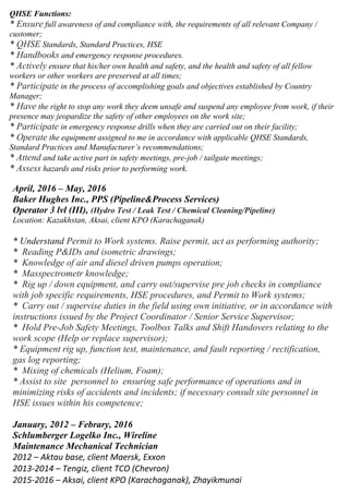 QHSE Functions:
* Ensure full awareness of and compliance with, the requirements of all relevant Company /
customer;
* QHSE Standards, Standard Practices, HSE
* Handbooks and emergency response procedures.
* Actively ensure that his/her own health and safety, and the health and safety of all fellow
workers or other workers are preserved at all times;
* Participate in the process of accomplishing goals and objectives established by Country
Manager;
* Have the right to stop any work they deem unsafe and suspend any employee from work, if their
presence may jeopardize the safety of other employees on the work site;
* Participate in emergency response drills when they are carried out on their facility;
* Operate the equipment assigned to me in accordance with applicable QHSE Standards,
Standard Practices and Manufacturer’s recommendations;
* Attend and take active part in safety meetings, pre-job / tailgate meetings;
* Assess hazards and risks prior to performing work.
April, 2016 – May, 2016
Baker Hughes Inc., PPS (Pipeline&Process Services)
Operator 3 lvl (III), (Hydro Test / Leak Test / Chemical Cleaning/Pipeline)
Location: Kazakhstan, Aksai, client KPO (Karachaganak)
* Understand Permit to Work systems. Raise permit, act as performing authority;
* Reading P&IDs and isometric drawings;
* Knowledge of air and diesel driven pumps operation;
* Masspectrometr knowledge;
* Rig up / down equipment, and carry out/supervise pre job checks in compliance
with job specific requirements, HSE procedures, and Permit to Work systems;
* Carry out / supervise duties in the field using own initiative, or in accordance with
instructions issued by the Project Coordinator / Senior Service Supervisor;
* Hold Pre-Job Safety Meetings, Toolbox Talks and Shift Handovers relating to the
work scope (Help or replace supervisor);
* Equipment rig up, function test, maintenance, and fault reporting / rectification,
gas log reporting;
* Mixing of chemicals (Helium, Foam);
* Assist to site personnel to ensuring safe performance of operations and in
minimizing risks of accidents and incidents; if necessary consult site personnel in
HSE issues within his competence;
January, 2012 – Febrary, 2016
Schlumberger Logelko Inc., Wireline
Maintenance Mechanical Technician
2012 – Aktau base, client Maersk, Exxon
2013-2014 – Tengiz, client TCO (Chevron)
2015-2016 – Aksai, client KPO (Karachaganak), Zhayikmunai
 