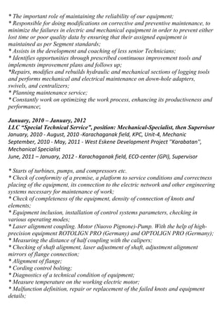 * The important role of maintaining the reliability of our equipment;
* Responsible for doing modifications on corrective and preventive maintenance, to
minimize the failures in electric and mechanical equipment in order to prevent either
lost time or poor quality data by ensuring that their assigned equipment is
maintained as per Segment standards;
* Assists in the development and coaching of less senior Technicians;
* Identifies opportunities through prescribed continuous improvement tools and
implements improvement plans and follows up;
*Repairs, modifies and rebuilds hydraulic and mechanical sections of logging tools
and performs mechanical and electrical maintenance on down-hole adapters,
swivels, and centralizers;
* Planning maintenance service;
* Constantly work on optimizing the work process, enhancing its productiveness and
performance;
January, 2010 – January, 2012
LLC “Special Technical Service”, position: Mechanical-Specialist, then Supervisor
January, 2010 - August, 2010 -Karachaganak field, KPC, Unit-4, Mechanic
September, 2010 - May, 2011 - West Eskene Development Project ''Karabatan'',
Mechanical Specialist
June, 2011 – January, 2012 - Karachaganak field, ECO-center (GPI), Supervisor
* Starts of turbines, pumps, and compressors etc.
* Check of conformity of a premise, a platform to service conditions and correctness
placing of the equipment, its connection to the electric network and other engineering
systems necessary for maintenance of work;
* Check of completeness of the equipment, density of connection of knots and
elements;
* Equipment inclusion, installation of control systems parameters, checking in
various operating modes;
* Laser alignment coupling. Motor (Nuovo Pignone)-Pump. With the help of high-
precision equipment ROTOLIGN PRO (Germany) and OPTOLIGN PRO (Germany);
* Measuring the distance of half coupling with the calipers;
* Checking of shaft alignment, laser adjustment of shaft, adjustment alignment
mirrors of flange connection;
* Alignment of flange;
* Cording control bolting;
* Diagnostics of a technical condition of equipment;
* Measure temperature on the working electric motor;
* Malfunction definition, repair or replacement of the failed knots and equipment
details;
 