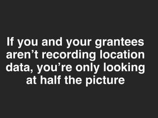 If you and your grantees 
aren’t recording location 
data, you’re only looking 
at half the picture 
 