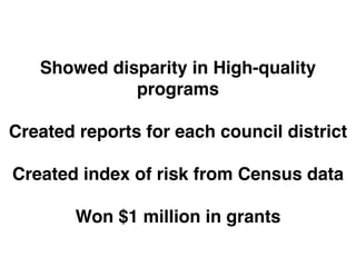 Showed disparity in High-quality 
programs" 
! 
Created reports for each council district" 
! 
Created index of risk from Census data" 
! 
Won $1 million in grants 
 