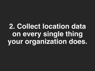 2. Collect location data 
on every single thing 
your organization does. 
 