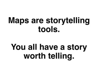 Maps are storytelling 
tools. 
You all have a story 
worth telling. 
 