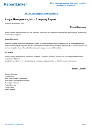 Find Industry reports, Company profiles
ReportLinker                                                                      and Market Statistics



                                            >> Get this Report Now by email!

Azaya Therapeutics, Inc. - Company Report
Published on September 2009

                                                                                                            Report Summary

Private Company Reports provide up to date insight into the structure and operations of privately-held pharmaceutical, biotechnology
and biomedical companies.


Scope of the report:


Accessing accurate, current and comprehensive content on private companies can be challenging and Life Science Analytics has
created a suite of reports that deliver the latest information on over 1,000 private firms. Each report provides a corporate overview and
business description along with detail on the company's management team and its products. .


Key benefits:


Private Company Reports deliver independent insight into a company's operations and products - vital intelligence for investors,
competitors and partners.
Save both time and money by instantly accessing private company data that can be difficult to source independently.




                                                                                                             Table of Content

Business Summary
Product Glance
Products by Phase of Development
Products by Disease Hub Classification
Products by Indication
Product Summary
Product Details
Recent Updates




Azaya Therapeutics, Inc. - Company Report                                                                                       Page 1/3
 