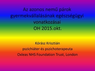 Az azonos nemű párok
gyermekvállalásának egészségügyi
vonatkozásai
OH 2015.okt.
Kórász Krisztián
pszichiáter és pszichoterapeuta
Oxleas NHS Foundation Trust, London
 