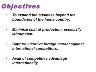 Objectives


To expand the business beyond the
boundaries of the home country.



Minimize cost of production, especially
labour cost.



Capture lucrative foreign market against
international competitors.



Avail of competitive advantage
internationally.

 