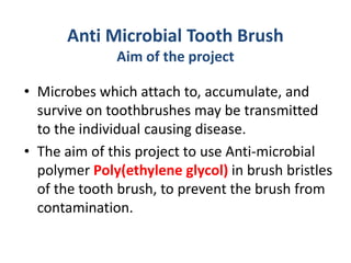 Anti Microbial Tooth Brush
Aim of the project
• Microbes which attach to, accumulate, and
survive on toothbrushes may be transmitted
to the individual causing disease.
• The aim of this project to use Anti-microbial
polymer Poly(ethylene glycol) in brush bristles
of the tooth brush, to prevent the brush from
contamination.
 