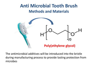 Anti Microbial Tooth Brush
Methods and Materials
Poly(ethylene glycol)
The antimicrobial additives will be introduced into the bristle
during manufacturing process to provide lasting protection from
microbes
 
