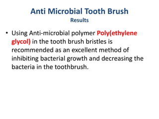 Anti Microbial Tooth Brush
Results
• Using Anti-microbial polymer Poly(ethylene
glycol) in the tooth brush bristles is
recommended as an excellent method of
inhibiting bacterial growth and decreasing the
bacteria in the toothbrush.
 