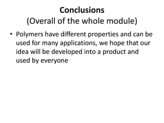 Conclusions
(Overall of the whole module)
• Polymers have different properties and can be
used for many applications, we hope that our
idea will be developed into a product and
used by everyone
 