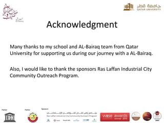 Acknowledgment
Many thanks to my school and AL-Bairaq team from Qatar
University for supporting us during our journey with a AL-Bairaq.
Also, I would like to thank the sponsors Ras Laffan Industrial City
Community Outreach Program.
 