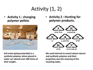 Activity (1, 2)
• Activity 1 : changing
polymer pellets
• Activity 2 : Hunting for
polymer products.
Soil moist (polyacrylamide) is a
synthetic polymer when placed in
water can absorb over 200 times of
their weight .
We used internet to search about natural
and synthetic polymer and their
properties also the meaning of the
recycling codes.
 