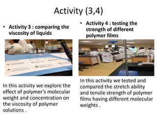 Activity (3,4)
• Activity 3 : comparing the
viscosity of liquids
In this activity we explore the
effect of polymer’s molecular
weight and concentration on
the viscosity of polymer
solutions .
• Activity 4 : testing the
strength of different
polymer films
In this activity we tested and
compared the stretch ability
and tensile strength of polymer
films having different molecular
weights .
 