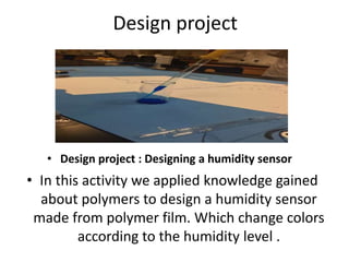 Design project
• In this activity we applied knowledge gained
about polymers to design a humidity sensor
made from polymer film. Which change colors
according to the humidity level .
• Design project : Designing a humidity sensor
 