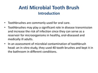 Anti Microbial Tooth Brush
Introduction
• Toothbrushes are commonly used for oral care.
• Toothbrushes may play a significant role in disease transmission
and increase the risk of infection since they can serve as a
reservoir for microorganisms in healthy, oral-diseased and
medically ill adults.
• In an assessment of microbial contamination of toothbrush
head: an in vitro study, they used 40 tooth brushes and kept it in
the bathroom in different conditions.
 