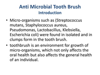 Anti Microbial Tooth Brush
Introduction
• Micro-organisms such as (Streptococcus
mutans, Staphylococcus aureus,
Pseudomonas, Lactobacillus, Klebsiella,
Escherichia coli) were found in isolated and in
clumps form in the tooth brush.
• toothbrush is an environment for growth of
micro-organisms, which not only affects the
oral health but also affects the general health
of an individual.
 