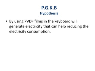 • By using PVDF films in the keyboard will
generate electricity that can help reducing the
electricity consumption.
P.G.K.B
Hypothesis
 