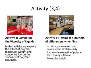 Activity (3,4)
In this activity we explore
the effect of polymer
molecular weight and
concentration on the
viscosity of polymer
solutions.
In this activity we test and
compare the stretch ability
And tensile strength of polymer
films having different
Molecular weight.
Activity 3: Comparing
the Viscosity of Liquids
Activity 4 : Testing the Strength
of different polymer films
 