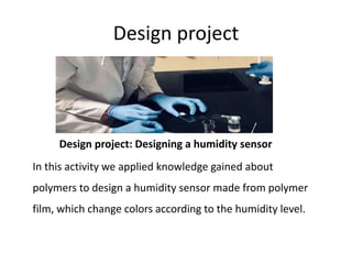 Design project
Design project: Designing a humidity sensor
In this activity we applied knowledge gained about
polymers to design a humidity sensor made from polymer
film, which change colors according to the humidity level.
 