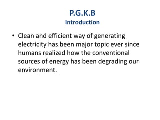 • Clean and efficient way of generating
electricity has been major topic ever since
humans realized how the conventional
sources of energy has been degrading our
environment.
P.G.K.B
Introduction
 