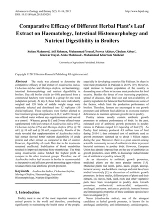 Advances in Zoology and Botany 3(2): 11-16, 2015 http://www.hrpub.org
DOI: 10.13189/azb.2015.030201
Comparative Efficacy of Different Herbal Plant’s Leaf
Extract on Haematology, Intestinal Histomorphology and
Nutrient Digestibility in Broilers
Sultan Mahmood, Atif Rehman, Muhammad Yousaf, Pervez Akhtar, Ghulam Abbas*
,
Khawar Hayat, Aisha Mahmood , Muhammad Khurram Shahzad
University of Agriculture Faisalabad, Pakistan
Copyright © 2015 Horizon Research Publishing All rights reserved.
Abstract The study was planned to determine the
comparative efficacy of leaf extract of Azadirachta indica,
Cichorium intybus and Moringa oleifera, on haematology,
intestinal histomorphology and nutrient digestibility in
broilers. Day old broiler chicks (n=180) purchased from a
commercial hatchery were reared in a group for one week
(adaptation period). At day 8, these birds were individually
weighed and 120 birds of middle weight range were
randomly selected and distributed into 12 replicates (10
chicks/replicate). These replicates were further allotted to
four treatment groups designated as A, B, C and D. Group A
was offered water without any supplementation and served
as a control. Whereas, group B, C and D were offered water
supplemented with leaf extract of Azadirachta indica (4%),
Cichorium intybus (2%) and Moringa oleifera (6%), @ 50
ml/l, @ 10 ml/l and @ 30 ml/l, respectively. Results of the
study revealed that supplementation of Azadirachta indica
leaf extract showed better nutrient digestibility of crude
protein and ether extract as compared to that of control.
However, digestibility of crude fiber due to the treatments
remained unaffected. Stabilization of blood metabolites
resulted in improved intestinal histo-morphology. The birds
using Azadirachta indica fetched the highest profit as
compare to the other treatment groups. Therefore, use of
Azadirachta indica leaf extracts in broiler is recommended
as inexpensive and efficient growth promoting agent without
residual effects like antibiotic growth promoter.
Keywords Azadirachta Indica, Cichorium Intybus,
Moringa Oleifera, Haematology, Intestinal
Histomorphology, Nutrient Digestibility
1. Introduction
Poultry meat is one of the most important sources of
animal protein in the world and therefore, contributing
significantly in maintaining the health status of the people,
especially in developing countries like Pakistan. Its share in
total meat production in Pakistan is 26.8% [19]. However,
rapid increase in human population of the country is
demanding more efforts to increase meat production for food
security. Besides the threat of ever increasing population,
spread of diseases, high feed cost and non-availability of
quality ingredients for balanced feed formulation are some of
the factors, which limit the production performance of
broilers. Therefore, farmers are encouraged to use growth
promoters and different feed additives to overcome nutrient
deficiencies to maintain optimum growth rate in poultry.
Poultry rations usually contain antibiotic growth
promoters to enhance performance of birds. In the past,
estimated cost of antibiotic growth promoters in poultry
rations in Pakistan ranged 2-3 rupees/kg of feed [9]. As
Poultry feed industry produced 4.9 million tons of feed
during 2010-11; thus estimated cost of antibiotic used as
growth promoters summed up to about 1 billion rupees
during the year. Moreover, there is a great concern among
scientific community on use of antibiotics in diets to prevent
bacterial resistance in poultry birds. However, European
Union has already imposed ban on the use of antibiotics as
growth promoters, since 2006, to discourage indiscriminate
use of antibiotics in poultry rations [3].
As an alternative to antibiotic growth promoters,
medicinal plants are the most popular options [15].
Medicinal plants like neem, garlic, kasni, ginger, kalongi,
turmeric savory, sea-buckthorn, moringa and mint have been
studied intensively [1] as alternatives of antibiotic growth
promoters. In these studies, different parts of plants and their
extracts, oil, leaves, bark, seed, roots and other vegetative
parts have been investigated in poultry diets. Growth
promotion, antibacterial, anticoccidial, antiparasitic,
antifungal, antitumor, anticancer, pesticide, immune booster
and immunogenic properties of these candidate species have
been investigated [37].
Neem (Azadirachta indica), one of the strongest
candidates as herbal growth promoter, is known for its
antifungal, antifertility, anti-inflammatory, antiulcerogenic,
 