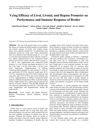 Advances in Zoology and Botany 3(3): 31-37, 2015 http://www.hrpub.org
DOI: 10.13189/azb.2015.030301
Vying Efficacy of Livol, Livotal, and Hepato Promoter on
Performance and Immune Response of Broiler
Sajid Hussain Qamar1,*
, Ahsan ul Haq1
, Fawwad Ahmad1
, Shahid ur Rehman1
, Pervez Akhtar2
,
Naeem Asghar1
, Ghulam Abbas1
1
Department of Poultry Science, University of agriculture, Pakistan
2
Department of Animal Breeding and Genetics, University of agriculture, Pakistan
Copyright © 2015 Horizon Research Publishing All rights reserved.
Abstract The aim of the present study was to compare
the efficacy of commercial herbal products on performance
and immune response of broiler. One hundred twenty
chicks were randomly divided into 12 experimental units
(replicates) having ten chicks each. These experimental
units were allotted to four treatment groups (T1, T2, T3 and
T4) such that each treatment has three replicates. Group T1
was without supplementation of any commercial herbal
product and served as control while the birds in group T2,
T3 and T4 were supplemented with commercial herbal
products i.e. Livol, Livotal, and Hepato promoter @ 1 ml
per 2 liter water, 1 ml per 4 liter water, 1 ml per 4 liter
water respectively. Supplementation of different
commercial herbal products by water during 2-5 weeks of
age significantly (P<0.05), improved weight gain (6.36-
12.37%), consumed less feed (2.62-3.09%) improved feed
conversion ratio (9.53-14.29%) and lowest mortality rate
(3.33%). Supplementation of different commercial herbal
products exhibited non-significant effect on dressed weight,
relative weight of heart, liver, spleen, gizzard, pancreas and
intestine of broiler. However, ND and IBD antibody titer
was improved significantly (p<0.05) (T1). The birds using
water supplemented with Hepatopromoter fetched the
highest profit.
Keywords Livol, Livotal, And Hepato Promoter,
Broilers, Performance, Immune Response, Growth
Promoter
1. Introduction
Poultry meat is a very nutritive source of protein and
other energetic nutrients that are long chain fatty acids,
vitamin B complex, iron and zinc, which resulted in all over
the world gradually acceptance of chicken meat and its
products. Vitamins and minerals which are present in
poultry meat help to boost the immune system, digestion,
metabolic breakdown, development of healthy skin and
strengthen bones, build, maintain and repair body tissues.
More Selenium is present in breast of chicken as compared
to beef and lamb. Differences in nutritive values showed
that there is a capability of chicken digestive system to take
up cheap nutrients from feeds residues and deposit them in
the high nutritive value meat.
Commercial poultry farming in Pakistan is challenged
with many problems like Coccidiosis, salmonellosis etc.
and huge losses due to contamination of feed with
pathogenic bacteria and their related effects in birds, such as
poor weight gain or even increased mortality are major
obstructions in its progress [34]. To overcome these
problems antibiotic have been used in poultry for the past
four decades to improve growth performance of poultry and
to protect them from the antagonistic effects of pathogenic
and non-pathogenic enteric microorganisms. The total use
of antibiotics as a growth promoter is estimated to be 4500
tons per year. But their usage in poultry industry is
intensively controversial because the expansion of bacterial
conflict and potential consequence on the human health
[3,20,31].
Using antibiotics as growth promoters has remained
under scrutiny for many years [30]. Present poultry industry
is paying more attention towards addressing public concern
for environmental and food safety issues. Therefore the
non-recommended use of antibacterial in poultry feed has
been restricted or completely banned. Sub- therapeutic
levels of antibiotics have been prohibited by the European
Union to avoid diseases resistance, initially with a ban on
Avoparcin in 1997 followed by prohibition of virginamycin,
bacitracin, spiromycin, and tylosine in 1999. European
Union has strictly expelled the usage of antibiotic in poultry
since January 2006. Therefore, antibiotics substitutes are of
great interest to those associated with poultry industry.
Herbs and herbal products, prebiotic, probiotic, enzymes,
immune-modulators, microflora enhancers and organic acid
should be taken into account as an alternative of antibiotics.
[23,7,6,39,1629].
In such situations herbs, spices, and numerous plant
extracts have received better attention as a probable
 