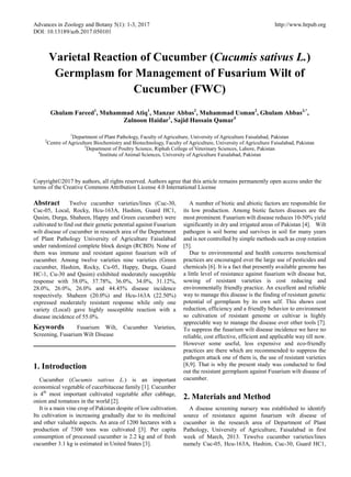 Advances in Zoology and Botany 5(1): 1-3, 2017 http://www.hrpub.org
DOI: 10.13189/azb.2017.050101
Varietal Reaction of Cucumber (Cucumis sativus L.)
Germplasm for Management of Fusarium Wilt of
Cucumber (FWC)
Ghulam Fareed1
, Muhammad Atiq1
, Manzar Abbas2
, Muhammad Usman2
, Ghulam Abbas3,*
,
Zulnoon Haidar1
, Sajid Hussain Qamar4
1
Department of Plant Pathology, Faculty of Agriculture, University of Agriculture Faisalabad, Pakistan
2
Centre of Agriculture Biochemistry and Biotechnology, Faculty of Agriculture, University of Agriculture Faisalabad, Pakistan
3
Department of Poultry Science, Riphah College of Veterinary Sciences, Lahore, Pakistan
4
Institute of Animal Sciences, University of Agriculture Faisalabad, Pakistan
Copyright©2017 by authors, all rights reserved. Authors agree that this article remains permanently open access under the
terms of the Creative Commons Attribution License 4.0 International License
Abstract Twelve cucumber varieties/lines (Cuc-30,
Cuc-05, Local, Rocky, Hcu-163A, Hashim, Guard HC1,
Qasim, Durga, Shaheen, Happy and Green cucumber) were
cultivated to find out their genetic potential against Fusarium
wilt disease of cucumber in research area of the Department
of Plant Pathology University of Agriculture Faisalabad
under randomized complete block design (RCBD). None of
them was immune and resistant against fusarium wilt of
cucumber. Among twelve varieties nine varieties (Green
cucumber, Hashim, Rocky, Cu-05, Happy, Durga, Guard
HC-1, Cu-30 and Qasim) exhibited moderately susceptible
response with 38.0%, 37.78%, 36.0%, 34.0%, 31.12%,
28.0%, 26.0%, 26.0% and 44.45% disease incidence
respectively. Shaheen (20.0%) and Hcu-163A (22.50%)
expressed moderately resistant response while only one
variety (Local) gave highly susceptible reaction with a
disease incidence of 55.0%.
Keywords Fusarium Wilt, Cucumber Varieties,
Screening, Fusarium Wilt Disease
1. Introduction
Cucumber (Cucumis sativus L.) is an important
economical vegetable of cucerbitaceae family [1]. Cucumber
is 4th
most important cultivated vegetable after cabbage,
onion and tomatoes in the world [2].
It is a main vine crop of Pakistan despite of low cultivation.
Its cultivation is increasing gradually due to its medicinal
and other valuable aspects. An area of 1200 hectares with a
production of 7300 tons was cultivated [3]. Per capita
consumption of processed cucumber is 2.2 kg and of fresh
cucumber 3.1 kg is estimated in United States [3].
A number of biotic and abiotic factors are responsible for
its low production. Among biotic factors diseases are the
most prominent. Fusarium wilt disease reduces 10-50% yield
significantly in dry and irrigated areas of Pakistan [4]. Wilt
pathogen is soil borne and survives in soil for many years
and is not controlled by simple methods such as crop rotation
[5].
Due to environmental and health concerns nonchemical
practices are encouraged over the large use of pesticides and
chemicals [6]. It is a fact that presently available genome has
a little level of resistance against fusarium wilt disease but,
sowing of resistant varieties is cost reducing and
environmentally friendly practice. An excellent and reliable
way to manage this disease is the finding of resistant genetic
potential of germplasm by its own self. This shows cost
reduction, efficiency and a friendly behavior to environment
so cultivation of resistant genome or cultivar is highly
appreciable way to manage the disease over other tools [7].
To suppress the fusarium wilt disease incidence we have no
reliable, cost effective, efficient and applicable way till now.
However some useful, less expensive and eco-friendly
practices are there which are recommended to suppress the
pathogen attack one of them is, the use of resistant varieties
[8,9]. That is why the present study was conducted to find
out the resistant germplasm against Fusarium wilt disease of
cucumber.
2. Materials and Method
A disease screening nursery was established to identify
source of resistance against fusarium wilt disease of
cucumber in the research area of Department of Plant
Pathology, University of Agriculture, Faisalabad in first
week of March, 2013. Tewelve cucumber varieties/lines
namely Cuc-05, Hcu-163A, Hashim, Cuc-30, Guard HC1,
 