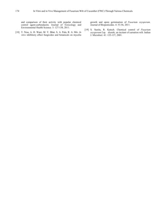 174 In Vitro and in Vivo Management of Fusarium Wilt of Cucumber (FWC) Through Various Chemicals
and comparison of their activity with popular chemical
control agent-carbendazim. Journal of Toxicology and
Environmental Health Science. 3: 127-138, 2011.
[18] T. Nisa, A. H. Wani, M. Y. Bhat, S. A. Pala, R. A. Mir. In
vitro inhibitory effect fungicides and botanicals on mycelia
growth and spore germination of Fusarium oxysporum.
Journal of Biopesticides. 4: 53-56, 2011.
[19] S. Sunita, R. Katoch. Chemical control of Fusarium
oxysporum f.sp. dianthi, an incitant of carnation wilt. Indian
J. Microbiol. 41: 135-137, 2001.
 
