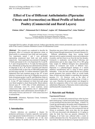 Advances in Zoology and Botany 4(1): 1-5, 2016 http://www.hrpub.org
DOI: 10.13189/azb.2016.040101
Effect of Use of Different Anthelmintics (Piperazine
Citrate and Ivermectine) on Blood Profile of Infested
Poultry (Commercial and Rural Layers)
Ghulam Abbas1,*
, Muhammad Zia Ur Rehman2
, Asghar Ali2
, Muhammad Fiaz2
, Ashar Mahfooz3
1
Department of Poultry Science, University of Agriculture, Pakistan
2
Livestock and Dairy Development Department, Pakistan
3
Department of Clinical Medicine and Surgery, University of Agriculture, Pakistan
Copyright©2016 by authors, all rights reserved. Authors agree that this article remains permanently open access under the
terms of the Creative Commons Attribution License 4.0 International License
Abstract This research was conducted to describe the
therapeutic effect of ivermectin and piperazine citrate on
blood profile in commercial layer birds and rural poultry.
Two experiments named 1 and 2 were performed
representing commercial layer birds and rural poultry
respectively. Each experiment was consisted of 4 groups of
15 birds each named A, B, C, D, (Experiment No 1) and W,
X, Y and Z (Experiment No 2). To make the birds parasitic
free, Albendazole @14mg /Kg were administered in all birds.
In subgroups A, B, C, W, X and Y Ascaridia galli infection
was inoculated orally @ dose rate of 2500 embryonated eggs
per bird using crop tube. To confirm infestation 5 birds were
euthanized from each treatment group at day 28th
of post
infection. Ivermectin @ dose rate of 200µg/kg was given in
birds of treatment groups A and W, and Piperazine citrate @
dose rate of 32 mg/100 kg in birds of treatment groups C and
Z. At day 10th
(post treatment) six birds from each group
were blood sampled to check blood profile. Blood analysis
showed same (P > 0.05) effect of both anthelmintics on
serum cholesterol, serum T3, serum creatinine, serum
cortisol level, ESR and respiratory rate of infested birds
whilst Piperazine citrate administration showed higher (P <
0.05) serum T4 level, and lower (P < 0.05) serum urea level
in infested birds.
Keywords Infestation, Piperazine Citrate, Ivermectin,
Blood Profile, Poultry
1. Introduction
Parasitic infections are considered a disaster for
production performance of poultry especially rural poultry
carry high parasitic burden [6] however, it is often neglected.
Recently helminthosis is considered one of the most
common injurious for poultry all over the world [15, 13].
Parasitism may prove fatal to young and weak poultry also
fatal to human through transmission of zoonotic diseases [1].
Different anthelmintics drugs have varying broad
spectrum activity against nematode worms and ectoparasites
in poultry, and have been in use from the last four decades.
Ivermectin is moderately well absorbed following oral
administration and its dose ranges from 20 to 300 µg/kg
body weight [7]. Different biologists have demonstrated
relation of ivermectin and worms in different ways.
Piperazine is a pharmacological analogue of a natural
inhibitory neurohormone and is a drug of choice against
helminthes. It has also been studied that the use of herbal
growth promoters have positive effect on overall health
status of birds and also helpful in controlling the intestinal
parasites [11, 12]. However work on the effect of
anthelmintics on blood profile and physiology of birds is
very scant. Therefore the present project was designed to
check the comparative effect of two vastly used prominent
anthelmintic (Piperazine vs Piperazine citrate) on physiology
and blood profile of poultry birds.
2. Materials and Methods
Experimental Protocol
A total of 120 birds (60 commercial layer white leg horn
birds named group 1 and 60 rural poultry birds named group
2) were purchased from the farms and villages of about 7 to
9 week age and brought to the poultry shed of Department of
Clinical Medicine and Surgery, University of Agriculture,
Faisalabad. For 7 days birds were fed (commercial feed ad
libitum to acclimatize. After seven days the two groups
(n=120) were dewormed with albendazole @ 14 mg/kg to
make the birds free from any parasitic infestation [5].
Dropping of all birds were collected (after a week) to
confirm infestation free [16]. The parasitic free commercial
layer birds (n=60) were divided in to 4 groups named A, B, C,
 
