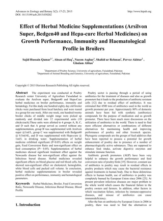 Advances in Zoology and Botany 3(2): 17-23, 2015 http://www.hrpub.org
DOI: 10.13189/azb.2015.030202
Effect of Herbal Medicine Supplementations (Arsilvon
Super, Bedgen40 and Hepa-cure Herbal Medicines) on
Growth Performance, Immunity and Haematological
Profile in Broilers
Sajid Hussain Qamar1,*
, Ahsan ul Haq1
,, Naeem Asghar1
, Shahid ur Rehman1
, Pervez Akhtar2
,
Ghulam Abbas1
1
Department of Poultry Science, University of agriculture, Faisalabad, Pakistan
2
Department of Animal Breeding and Genetics, University of agriculture, Faisalabad, Pakistan
Copyright © 2015 Horizon Research Publishing All rights reserved.
Abstract The experiment was conducted at Poultry
Research center University of Agriculture Faisalabad to
evaluate the Arsilvon super, Bedgen40 and Hepa-Cure
herbal medicines on broiler performance, immunity and
hematology. For this study one hundred eighty day old broiler
chicks were purchased from local hatchery and were reared
in a group for one week. After one week, one hundred twenty
broiler chicks of middle weight range were picked up
randomly and divided into 12 experimental units (10
chicks/each).These units were allotted to 4 groups A, B, C,
and D such that A group served as control without any
supplementation, group B was supplemented with Arsilvon
super @1ml/L, group C was supplemented with Bedgen40
@ 0.5ml/4L, and D was supplemented with Hepa-cure @
1ml/L in drinking water. Supplementation of herbal
medicine exhibited significant (P<0.05) effects on weight
gain, Feed Conversion Ratio and non-significant effect on
feed consumption (P> 0.05). Supplementation of herbal
medicines showed significant treatment effect against the
Newcastle disease but non-significant effect against the
Infectious bursal disease. Herbal medicines revealed
significant effects on blood glucose and red blood cells, but
showed non-significant effect on cholesterol, hemoglobin,
white blood cells and packed cell volume. In conclusion,
herbal medicine supplementations in broiler revealed
positive effect on performance, immunity and hematological
parameters.
Keywords Herbal Medicines, Broiler, Feed Conversion
Ratio, Newcastle Disease, Infectious Bursal Disease, Blood
Profile
1. Introduction
Poultry sector is passing through a period of using
antibiotics for the treatment of diseases and also as growth
promoters but it leads to the production of antibiotic resistant
cells [12] due to residual effect of antibiotics. It was
estimated that 4500 tons of antibiotics used in the world as
growth promoter per year. Approximately 80% of domestic
animals have been fed with synthetic (antibiotics)
compounds for the purpose of medication and as growth
promoter. There have been much more discussions on the
utilization of antibiotics in the world. There is need to find
more efficient alternatives or combinations of different
alternatives for maintaining health and improving
performance of poultry and other livestock species.
Phytogenic compounds are the groups of feed additives that
have been reported to possess a potential for growth
enhancement of poultry due to presence of a number of
pharmacologically active substances. They are supposed to
enhance feed intake, activate digestive enzymes and
stimulate immune function.
Antibiotic growth promoters (AGP) have been very
helpful to enhance the growth performance and feed
conversion ratio of poultry birds [19]. However, constant use
of antibiotics in poultry may result in residual effects in
poultry products which may cause the bacterial resistance
against treatments in human body. Due to these deleterious
effects to human health, use of antibiotics in poultry was
completely banned by European Union since 2006 [25]. At
present prevalent infectious diseases are major problem to
the whole world which causes the financial failure to the
poultry owners and farmers. In addition, other factors in
which vaccination failure, infection by immune-oppressive
diseases, and misuse of antibiotics can cause
immunodeficiency.
After the ban on antibiotics by European Union in 2006 in
poultry, there was need to find the alternatives or
 